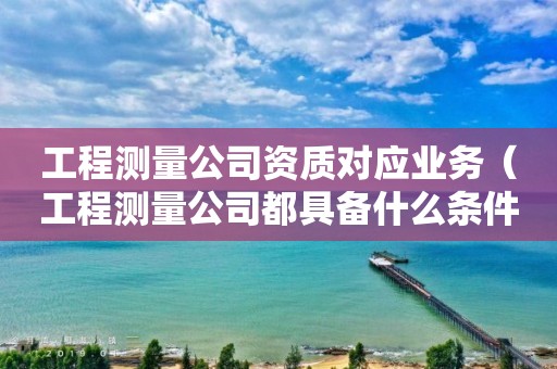 工程测量公司资质对应业务（工程测量公司都具备什么条件）