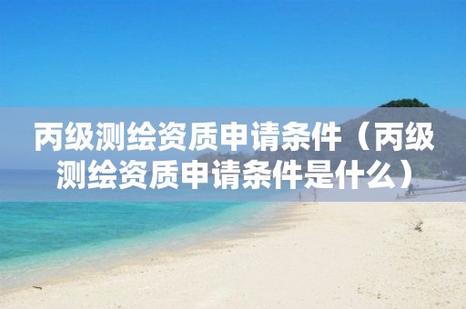 丙级测绘资质申请条件（丙级测绘资质申请条件是什么）