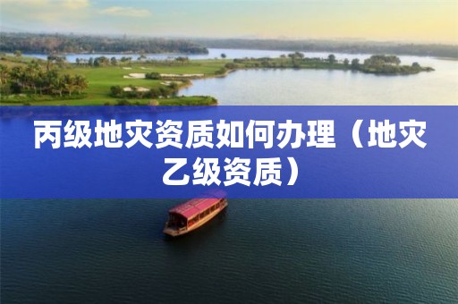 丙级如何办理（地灾乙级资质）