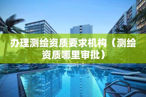 办理测绘资质要求机构(测绘资质哪里审批) 办理测绘资质要求机构(测绘资质哪里审批)