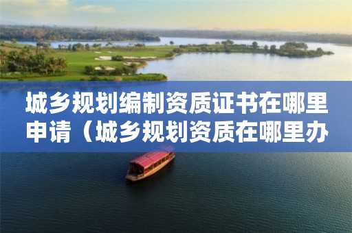 城乡规划编制资质证书在哪里申请（在哪里办理）