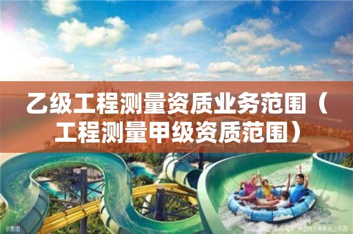 乙级工程测量资质业务范围（工程测量甲级资质范围）