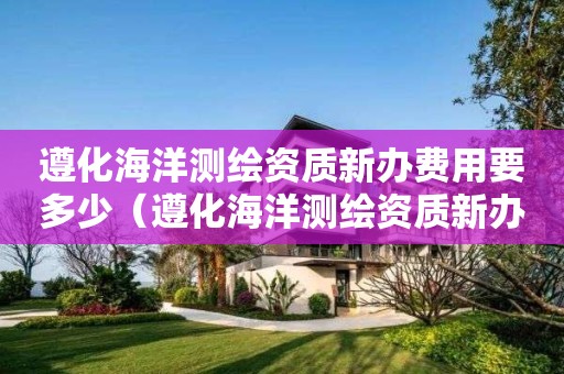 遵化海洋测绘资质新办费用要多少（遵化海洋测绘资质新办费用要多少钱）