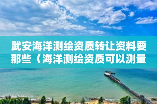 武安海洋测绘资质转让资料要那些（海洋测绘资质可以测量的范围）
