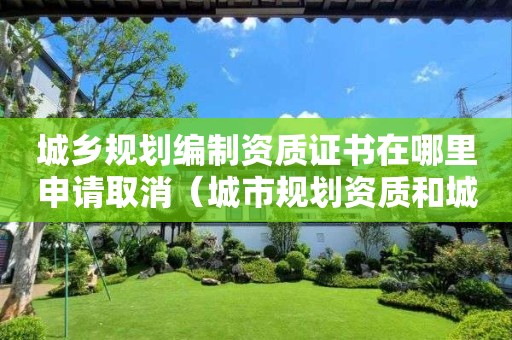 城乡规划编制资质证书在哪里申请取消（城市规划资质和）