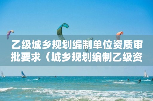 乙级城乡规划编制单位资质审批要求（城乡规划编制乙级资质范围）