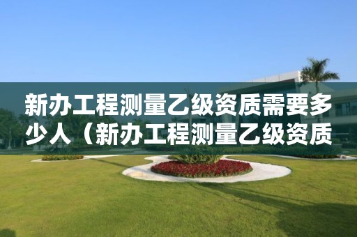 新办工程测量乙级资质需要多少人（新办工程测量乙级资质需要多少人同意）