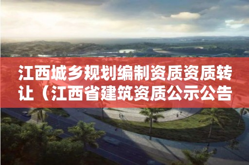 江西城乡规划编制资质资质转让（江西省建筑资质公示公告）