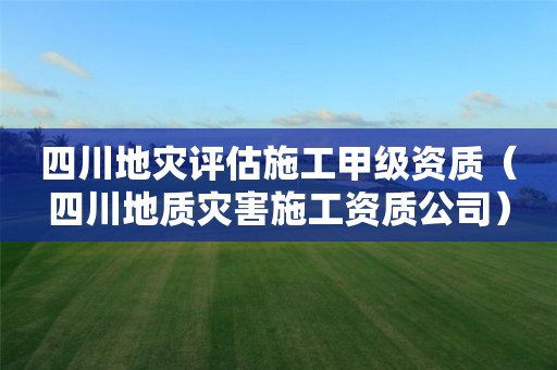 四川地灾评估施工甲级资质（四川地质灾害施工资质公司）