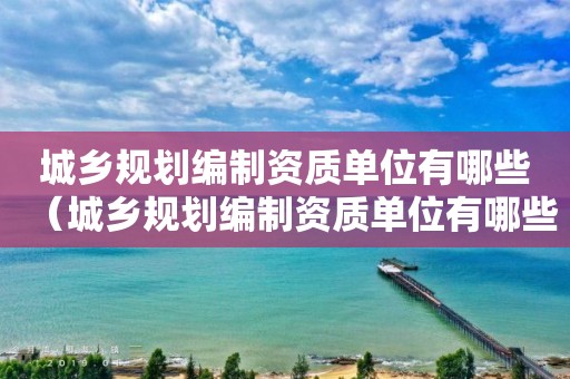 城乡规划编制资质单位有哪些（城乡规划编制资质单位有哪些企业）