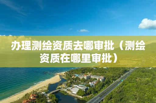 办理测绘资质去哪审批(测绘资质在哪里审批)