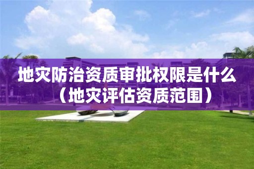 地灾防治资质审批权限是什么（地灾评估资质范围）