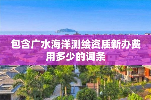 包含广水海洋测绘资质新办费用多少的词条