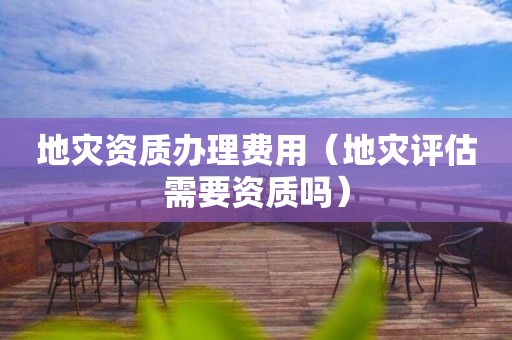 办理费用（地灾评估需要资质吗）