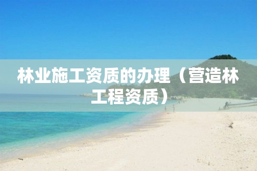 林业施工资质的办理（营造林工程资质）