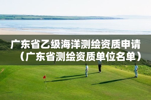 广东省乙级海洋测绘资质申请（广东省测绘资质单位名单）