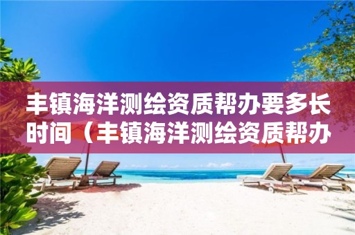 丰镇海洋测绘资质帮办要多长时间（丰镇海洋测绘资质帮办要多长时间办完）