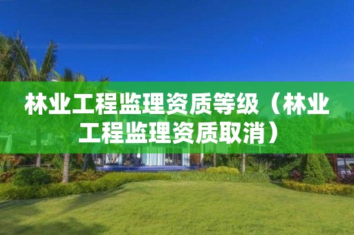林业工程监理资质等级（林业工程监理资质取消）