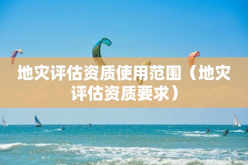 地灾评估资质使用范围（地灾评估资质要求）