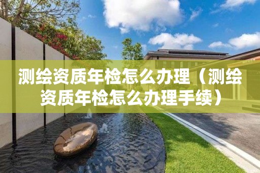 测绘资质年检怎么办理（测绘资质年检怎么办理手续）