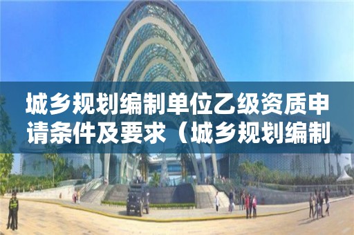 城乡规划编制单位乙级资质申请条件及要求（城乡规划编制单位甲级资质）