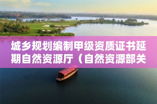 城乡规划编制甲级资质证书延期自然资源厅（自然资源部关于城乡规划资质延期问题）