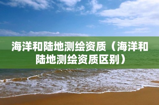 海洋和陆地测绘资质（海洋和陆地测绘资质区别）