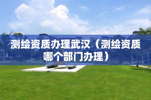 测绘资质办理武汉（测绘资质哪个部门办理）