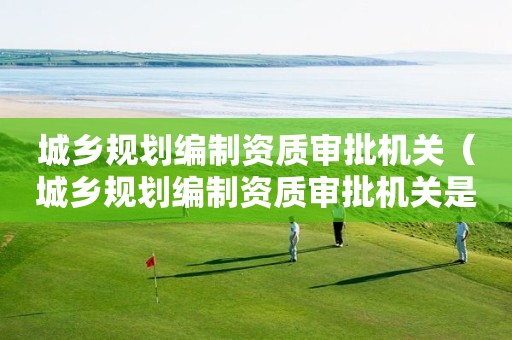 城乡规划编制资质审批机关（城乡规划编制资质审批机关是什么）