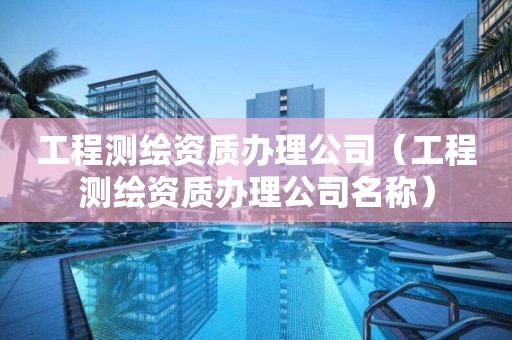 工程测绘资质办理公司（工程测绘资质办理公司名称）