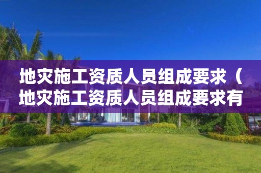 地灾施工资质人员组成要求（地灾施工资质人员组成要求有哪些）