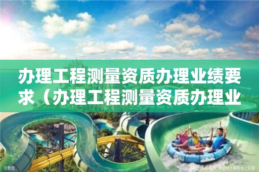 办理工程测量资质办理业绩要求（办理工程测量资质办理业绩要求多少）