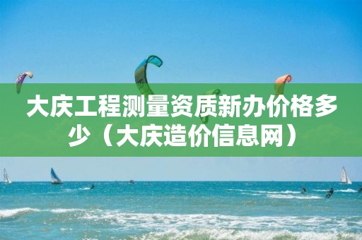 大庆工程测量资质新办价格多少（大庆造价信息网）