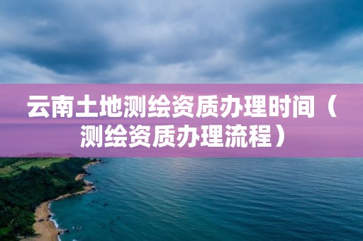云南土地测绘资质办理时间(测绘资质办理流程)