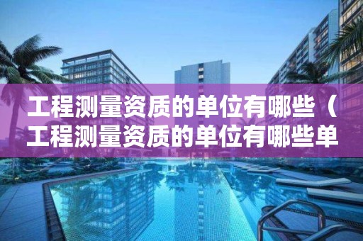 工程测量资质的单位有哪些（工程测量资质的单位有哪些单位）