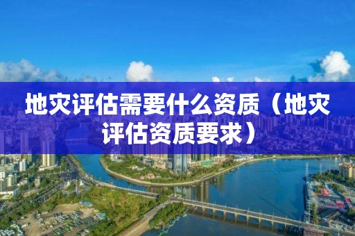 地灾评估需要什么资质（地灾评估资质要求）