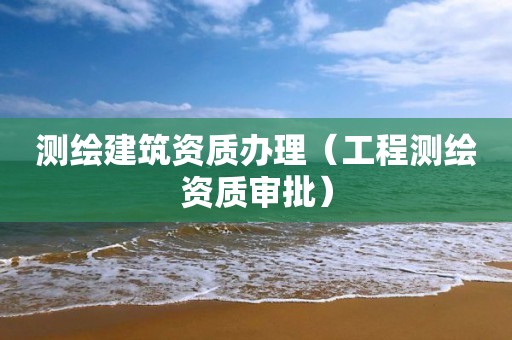 测绘建筑资质办理(工程测绘资质审批)