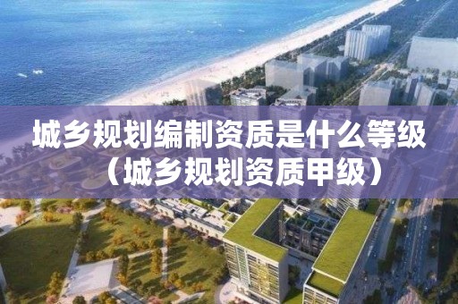 城乡规划编制资质是什么等级（城乡规划资质甲级）