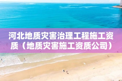 河北地质灾害治理工程施工资质（地质灾害施工资质公司）