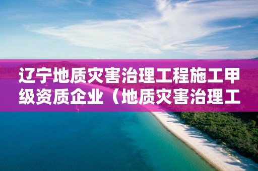 辽宁地质灾害治理工程施工甲级资质企业（地质灾害治理工程施工乙级资质企业）