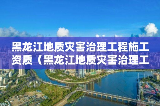 黑龙江地质灾害治理工程施工资质（黑龙江地质灾害治理工程施工资质取消了吗）