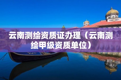 云南测绘资质证办理(云南测绘甲级资质单位)