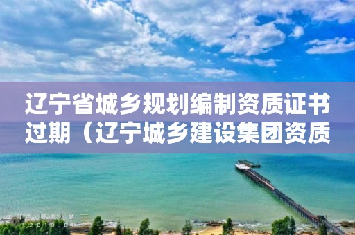辽宁省城乡规划编制资质证书过期（辽宁城乡建设集团资质）
