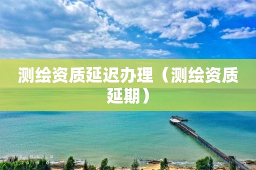 测绘资质延迟办理（测绘资质延期）