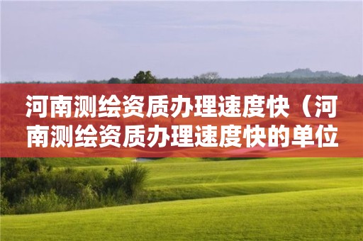 河南测绘资质办理速度快(河南测绘资质办理速度快的单位)