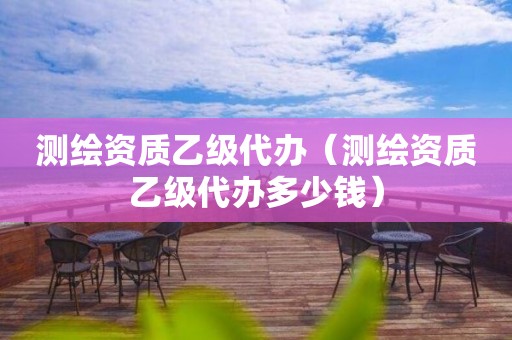 测绘资质乙级代办（测绘资质乙级代办多少钱）