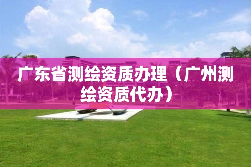 广东省测绘资质办理(广州测绘资质代办)