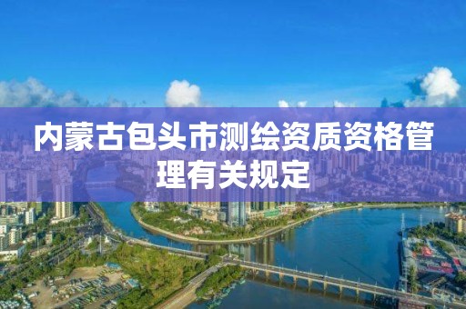 内蒙古包头市测绘资质资格管理有关规定 内蒙古包头市测绘资质资格管理有关规定