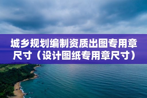 城乡规划编制资质出图专用章尺寸（设计图纸专用章尺寸）