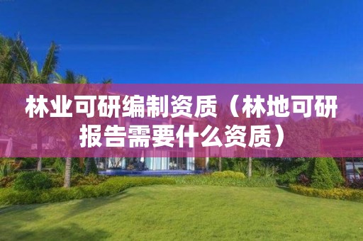 林业可研编制资质（林地可研报告需要什么资质）